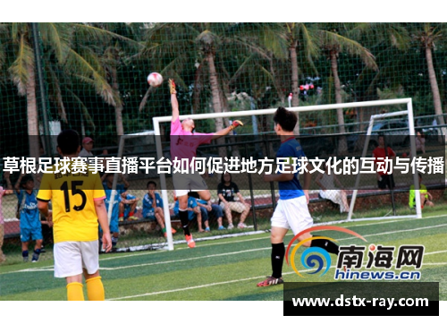 草根足球赛事直播平台如何促进地方足球文化的互动与传播
